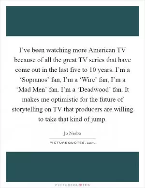 I’ve been watching more American TV because of all the great TV series that have come out in the last five to 10 years. I’m a ‘Sopranos’ fan, I’m a ‘Wire’ fan, I’m a ‘Mad Men’ fan. I’m a ‘Deadwood’ fan. It makes me optimistic for the future of storytelling on TV that producers are willing to take that kind of jump Picture Quote #1