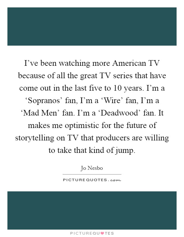 I've been watching more American TV because of all the great TV series that have come out in the last five to 10 years. I'm a ‘Sopranos' fan, I'm a ‘Wire' fan, I'm a ‘Mad Men' fan. I'm a ‘Deadwood' fan. It makes me optimistic for the future of storytelling on TV that producers are willing to take that kind of jump Picture Quote #1