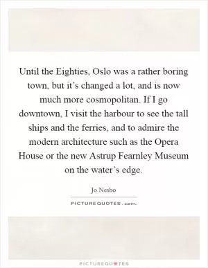 Until the Eighties, Oslo was a rather boring town, but it’s changed a lot, and is now much more cosmopolitan. If I go downtown, I visit the harbour to see the tall ships and the ferries, and to admire the modern architecture such as the Opera House or the new Astrup Fearnley Museum on the water’s edge Picture Quote #1