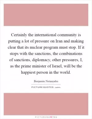 Certainly the international community is putting a lot of pressure on Iran and making clear that its nuclear program must stop. If it stops with the sanctions, the combinations of sanctions, diplomacy, other pressures, I, as the prime minister of Israel, will be the happiest person in the world Picture Quote #1