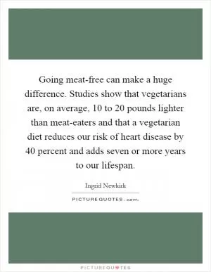 Going meat-free can make a huge difference. Studies show that vegetarians are, on average, 10 to 20 pounds lighter than meat-eaters and that a vegetarian diet reduces our risk of heart disease by 40 percent and adds seven or more years to our lifespan Picture Quote #1