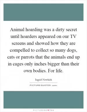 Animal hoarding was a dirty secret until hoarders appeared on our TV screens and showed how they are compelled to collect so many dogs, cats or parrots that the animals end up in cages only inches bigger than their own bodies. For life Picture Quote #1