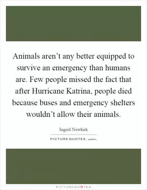 Animals aren’t any better equipped to survive an emergency than humans are. Few people missed the fact that after Hurricane Katrina, people died because buses and emergency shelters wouldn’t allow their animals Picture Quote #1