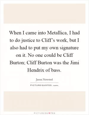 When I came into Metallica, I had to do justice to Cliff’s work, but I also had to put my own signature on it. No one could be Cliff Burton; Cliff Burton was the Jimi Hendrix of bass Picture Quote #1