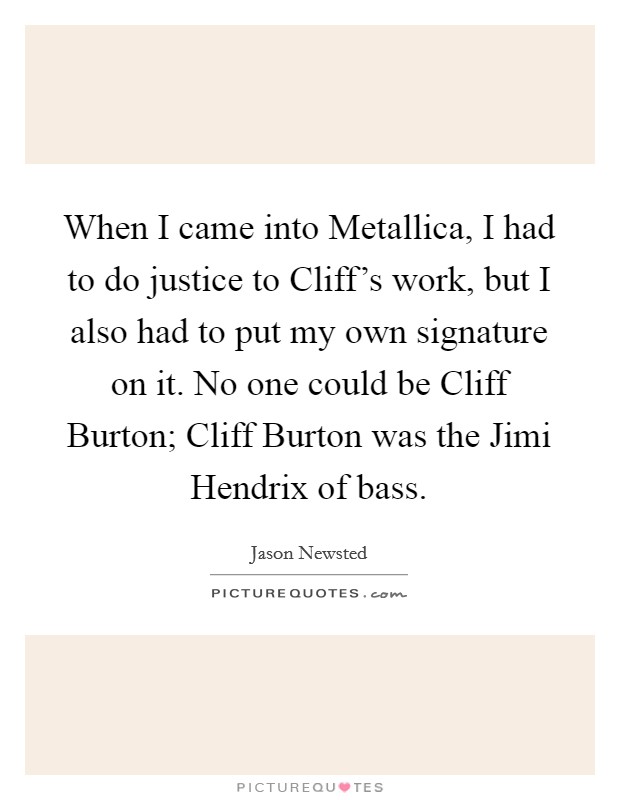 When I came into Metallica, I had to do justice to Cliff's work, but I also had to put my own signature on it. No one could be Cliff Burton; Cliff Burton was the Jimi Hendrix of bass Picture Quote #1