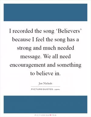 I recorded the song ‘Believers’ because I feel the song has a strong and much needed message. We all need encouragement and something to believe in Picture Quote #1
