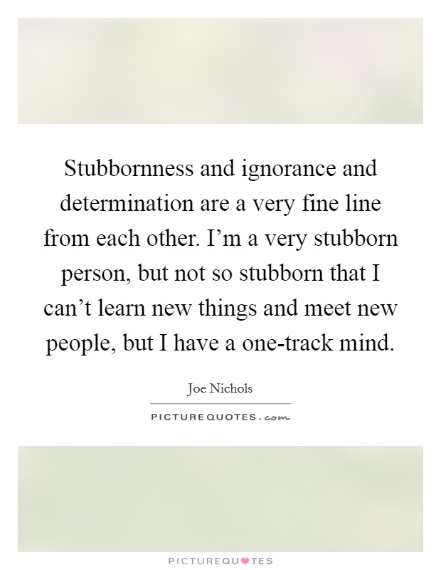 Stubbornness and ignorance and determination are a very fine line from each other. I'm a very stubborn person, but not so stubborn that I can't learn new things and meet new people, but I have a one-track mind Picture Quote #1