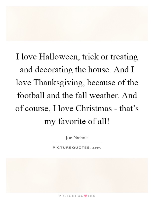 I love Halloween, trick or treating and decorating the house. And I love Thanksgiving, because of the football and the fall weather. And of course, I love Christmas - that's my favorite of all! Picture Quote #1