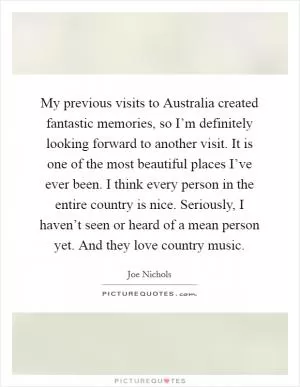 My previous visits to Australia created fantastic memories, so I’m definitely looking forward to another visit. It is one of the most beautiful places I’ve ever been. I think every person in the entire country is nice. Seriously, I haven’t seen or heard of a mean person yet. And they love country music Picture Quote #1