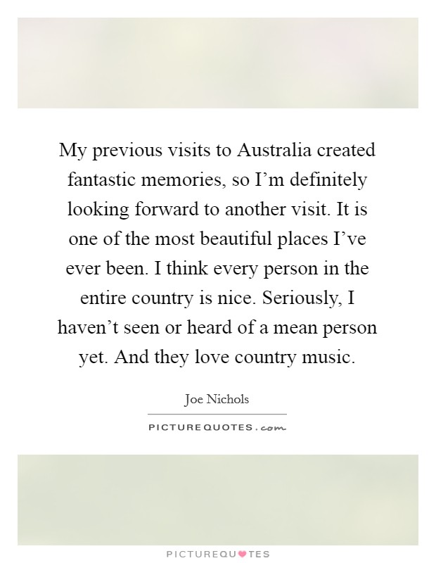 My previous visits to Australia created fantastic memories, so I'm definitely looking forward to another visit. It is one of the most beautiful places I've ever been. I think every person in the entire country is nice. Seriously, I haven't seen or heard of a mean person yet. And they love country music Picture Quote #1