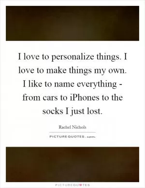 I love to personalize things. I love to make things my own. I like to name everything - from cars to iPhones to the socks I just lost Picture Quote #1