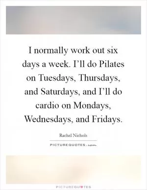 I normally work out six days a week. I’ll do Pilates on Tuesdays, Thursdays, and Saturdays, and I’ll do cardio on Mondays, Wednesdays, and Fridays Picture Quote #1