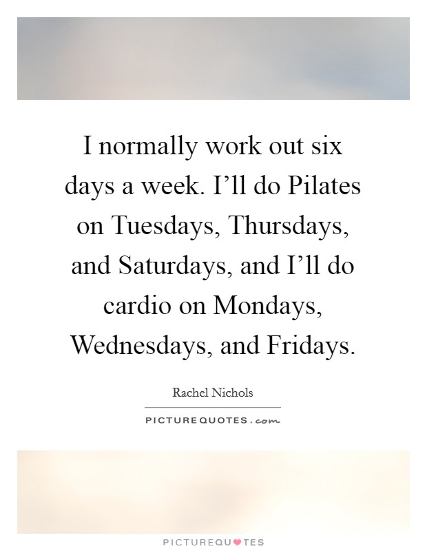 I normally work out six days a week. I'll do Pilates on Tuesdays, Thursdays, and Saturdays, and I'll do cardio on Mondays, Wednesdays, and Fridays Picture Quote #1