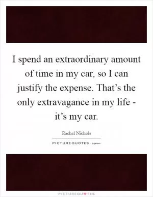 I spend an extraordinary amount of time in my car, so I can justify the expense. That’s the only extravagance in my life - it’s my car Picture Quote #1