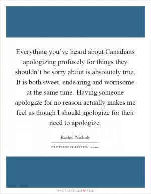Everything you’ve heard about Canadians apologizing profusely for things they shouldn’t be sorry about is absolutely true. It is both sweet, endearing and worrisome at the same time. Having someone apologize for no reason actually makes me feel as though I should apologize for their need to apologize Picture Quote #1