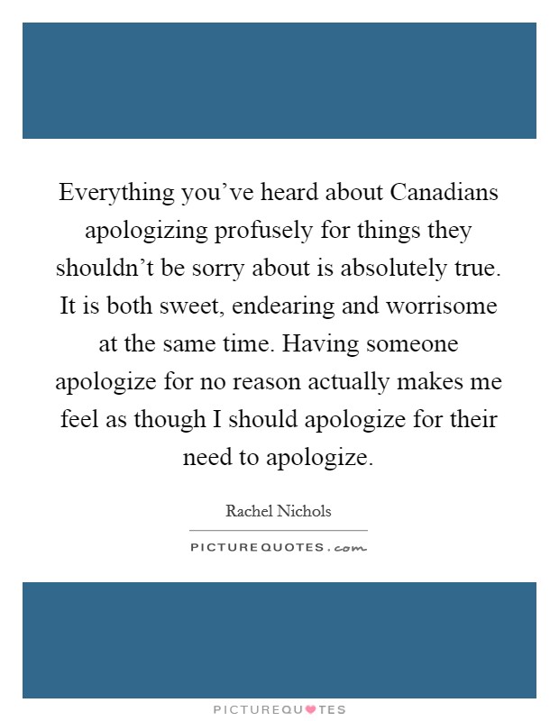Everything you've heard about Canadians apologizing profusely for things they shouldn't be sorry about is absolutely true. It is both sweet, endearing and worrisome at the same time. Having someone apologize for no reason actually makes me feel as though I should apologize for their need to apologize Picture Quote #1