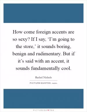 How come foreign accents are so sexy? If I say, ‘I’m going to the store,’ it sounds boring, benign and rudimentary. But if it’s said with an accent, it sounds fundamentally cool Picture Quote #1