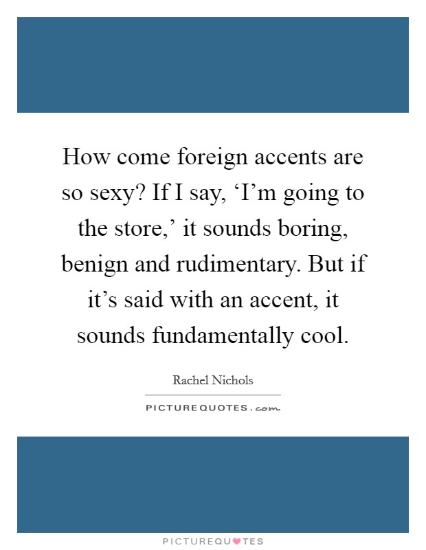 How come foreign accents are so sexy? If I say, ‘I'm going to the store,' it sounds boring, benign and rudimentary. But if it's said with an accent, it sounds fundamentally cool Picture Quote #1