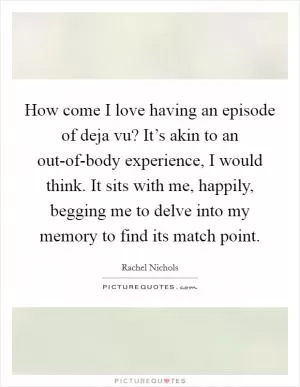 How come I love having an episode of deja vu? It’s akin to an out-of-body experience, I would think. It sits with me, happily, begging me to delve into my memory to find its match point Picture Quote #1
