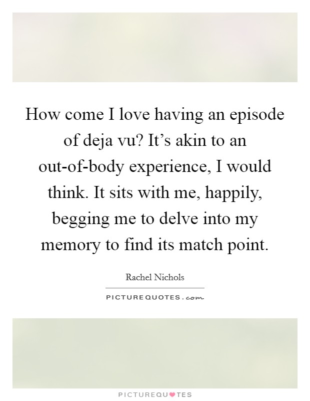 How come I love having an episode of deja vu? It's akin to an out-of-body experience, I would think. It sits with me, happily, begging me to delve into my memory to find its match point Picture Quote #1
