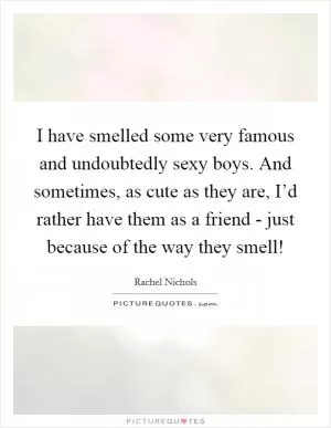 I have smelled some very famous and undoubtedly sexy boys. And sometimes, as cute as they are, I’d rather have them as a friend - just because of the way they smell! Picture Quote #1