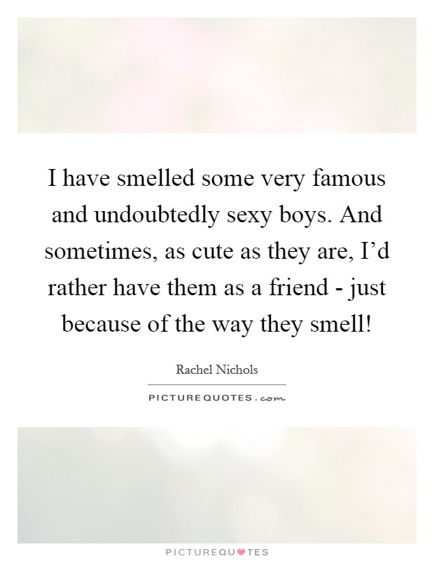 I have smelled some very famous and undoubtedly sexy boys. And sometimes, as cute as they are, I'd rather have them as a friend - just because of the way they smell! Picture Quote #1