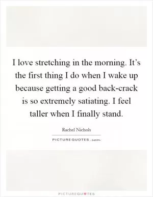 I love stretching in the morning. It’s the first thing I do when I wake up because getting a good back-crack is so extremely satiating. I feel taller when I finally stand Picture Quote #1