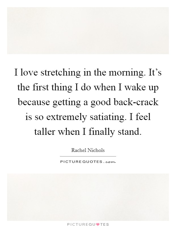 I love stretching in the morning. It's the first thing I do when I wake up because getting a good back-crack is so extremely satiating. I feel taller when I finally stand Picture Quote #1