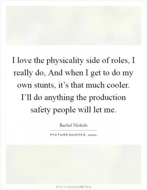 I love the physicality side of roles, I really do, And when I get to do my own stunts, it’s that much cooler. I’ll do anything the production safety people will let me Picture Quote #1