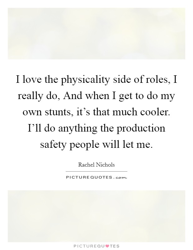 I love the physicality side of roles, I really do, And when I get to do my own stunts, it's that much cooler. I'll do anything the production safety people will let me Picture Quote #1