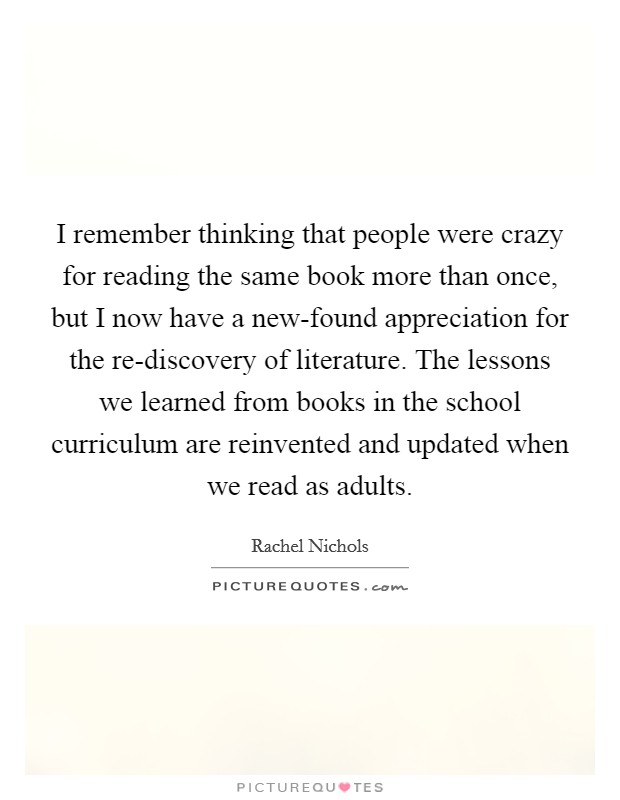 I remember thinking that people were crazy for reading the same book more than once, but I now have a new-found appreciation for the re-discovery of literature. The lessons we learned from books in the school curriculum are reinvented and updated when we read as adults Picture Quote #1