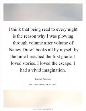 I think that being read to every night is the reason why I was plowing through volume after volume of ‘Nancy Drew’ books all by myself by the time I reached the first grade. I loved stories. I loved the escape. I had a vivid imagination Picture Quote #1
