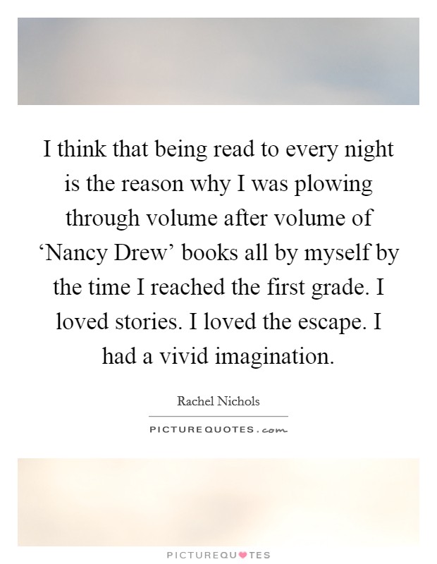I think that being read to every night is the reason why I was plowing through volume after volume of ‘Nancy Drew' books all by myself by the time I reached the first grade. I loved stories. I loved the escape. I had a vivid imagination Picture Quote #1