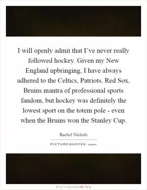 I will openly admit that I’ve never really followed hockey. Given my New England upbringing, I have always adhered to the Celtics, Patriots, Red Sox, Bruins mantra of professional sports fandom, but hockey was definitely the lowest sport on the totem pole - even when the Bruins won the Stanley Cup Picture Quote #1