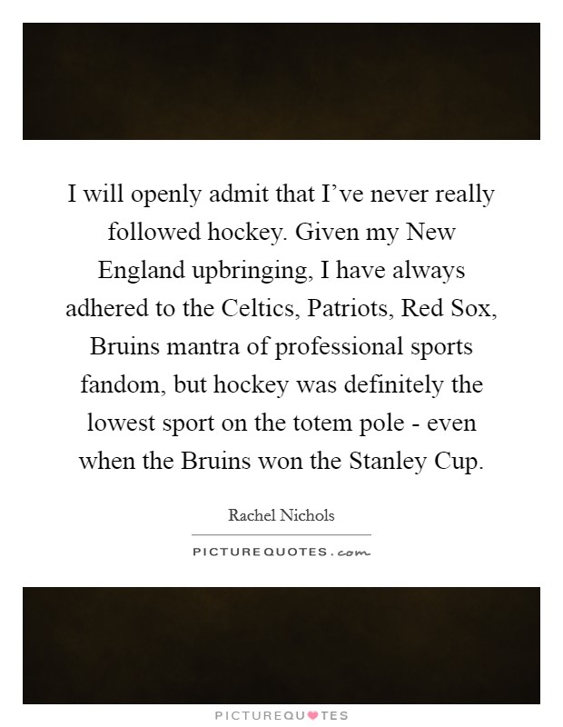 I will openly admit that I've never really followed hockey. Given my New England upbringing, I have always adhered to the Celtics, Patriots, Red Sox, Bruins mantra of professional sports fandom, but hockey was definitely the lowest sport on the totem pole - even when the Bruins won the Stanley Cup Picture Quote #1