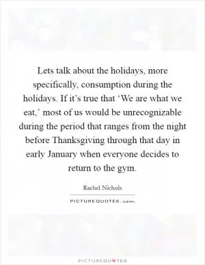 Lets talk about the holidays, more specifically, consumption during the holidays. If it’s true that ‘We are what we eat,’ most of us would be unrecognizable during the period that ranges from the night before Thanksgiving through that day in early January when everyone decides to return to the gym Picture Quote #1