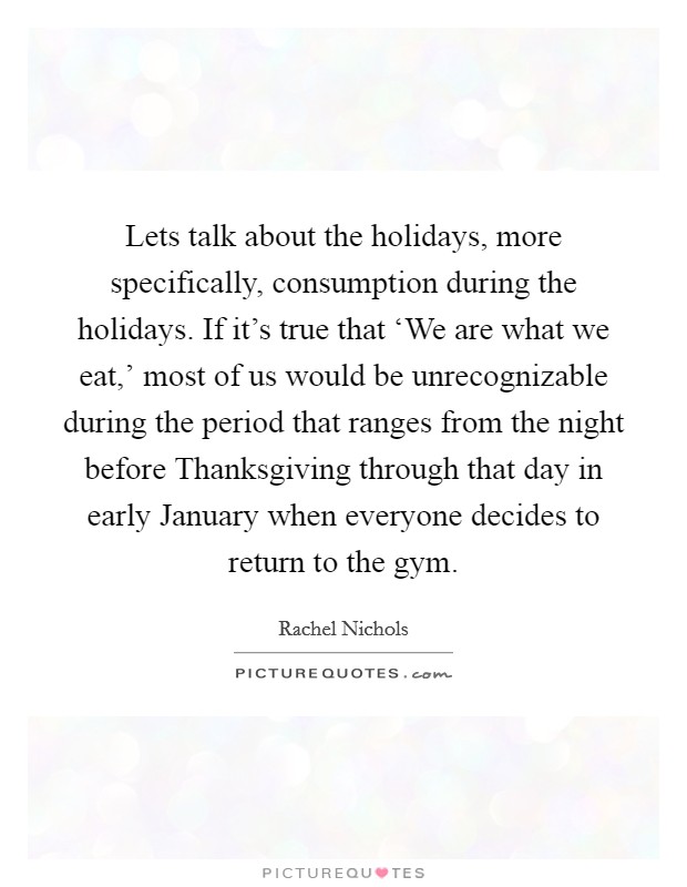 Lets talk about the holidays, more specifically, consumption during the holidays. If it's true that ‘We are what we eat,' most of us would be unrecognizable during the period that ranges from the night before Thanksgiving through that day in early January when everyone decides to return to the gym Picture Quote #1