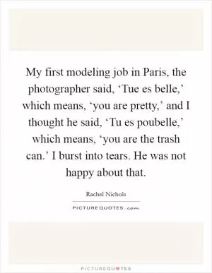 My first modeling job in Paris, the photographer said, ‘Tue es belle,’ which means, ‘you are pretty,’ and I thought he said, ‘Tu es poubelle,’ which means, ‘you are the trash can.’ I burst into tears. He was not happy about that Picture Quote #1