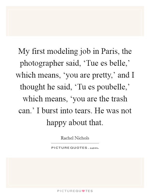 My first modeling job in Paris, the photographer said, ‘Tue es belle,' which means, ‘you are pretty,' and I thought he said, ‘Tu es poubelle,' which means, ‘you are the trash can.' I burst into tears. He was not happy about that Picture Quote #1