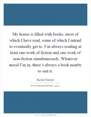 My house is filled with books, most of which I have read, some of which I intend to eventually get to. I’m always reading at least one work of fiction and one work of non-fiction simultaneously. Whatever mood I’m in, there’s always a book nearby to suit it Picture Quote #1