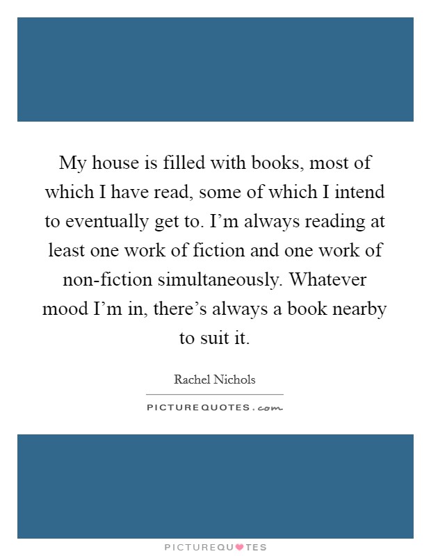 My house is filled with books, most of which I have read, some of which I intend to eventually get to. I'm always reading at least one work of fiction and one work of non-fiction simultaneously. Whatever mood I'm in, there's always a book nearby to suit it Picture Quote #1