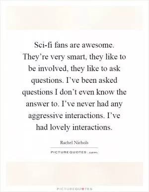 Sci-fi fans are awesome. They’re very smart, they like to be involved, they like to ask questions. I’ve been asked questions I don’t even know the answer to. I’ve never had any aggressive interactions. I’ve had lovely interactions Picture Quote #1