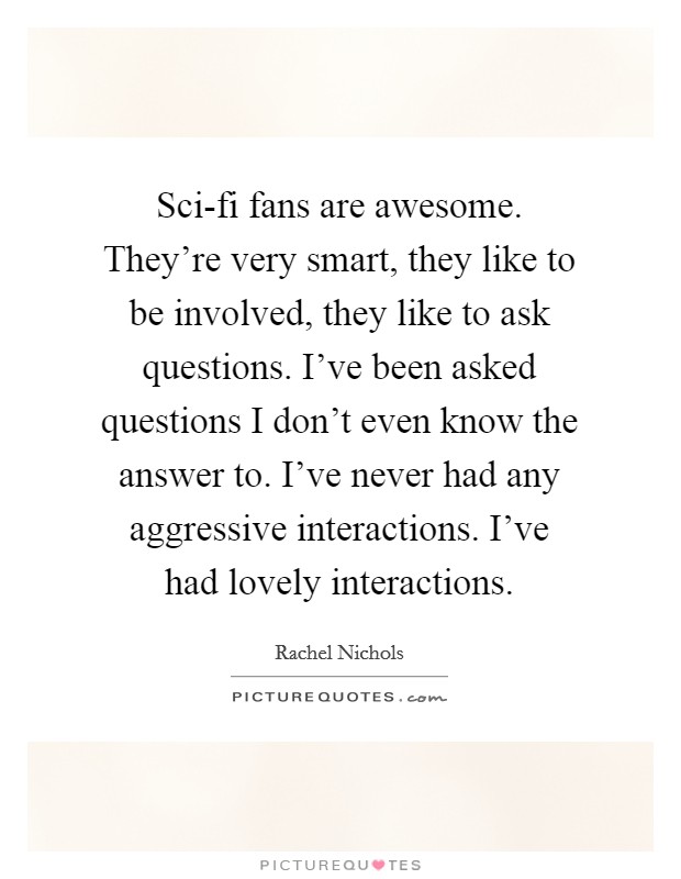 Sci-fi fans are awesome. They're very smart, they like to be involved, they like to ask questions. I've been asked questions I don't even know the answer to. I've never had any aggressive interactions. I've had lovely interactions Picture Quote #1