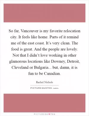 So far, Vancouver is my favorite relocation city. It feels like home. Parts of it remind me of the east coast. It’s very clean. The food is great. And the people are lovely. Not that I didn’t love working in other glamorous locations like Downey, Detroit, Cleveland or Bulgaria... but, damn, it is fun to be Canadian Picture Quote #1