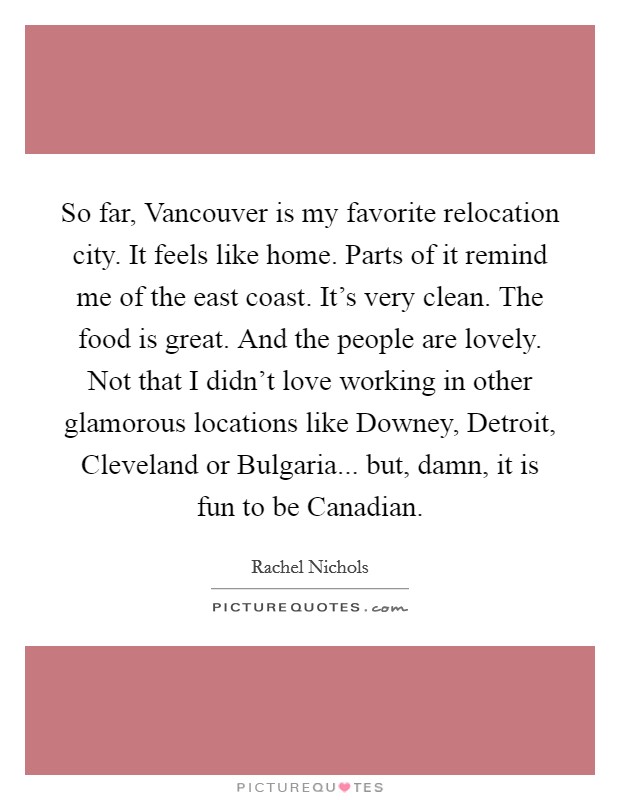 So far, Vancouver is my favorite relocation city. It feels like home. Parts of it remind me of the east coast. It's very clean. The food is great. And the people are lovely. Not that I didn't love working in other glamorous locations like Downey, Detroit, Cleveland or Bulgaria... but, damn, it is fun to be Canadian Picture Quote #1