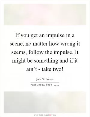 If you get an impulse in a scene, no matter how wrong it seems, follow the impulse. It might be something and if it ain’t - take two! Picture Quote #1