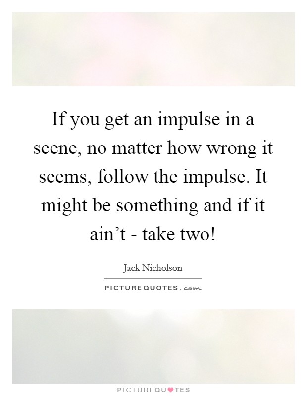 If you get an impulse in a scene, no matter how wrong it seems, follow the impulse. It might be something and if it ain't - take two! Picture Quote #1