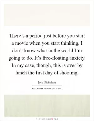 There’s a period just before you start a movie when you start thinking, I don’t know what in the world I’m going to do. It’s free-floating anxiety. In my case, though, this is over by lunch the first day of shooting Picture Quote #1