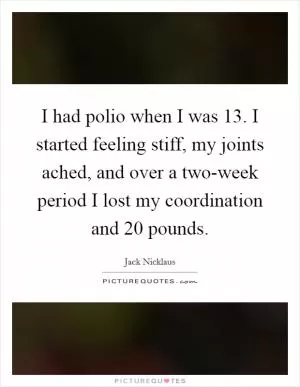 I had polio when I was 13. I started feeling stiff, my joints ached, and over a two-week period I lost my coordination and 20 pounds Picture Quote #1