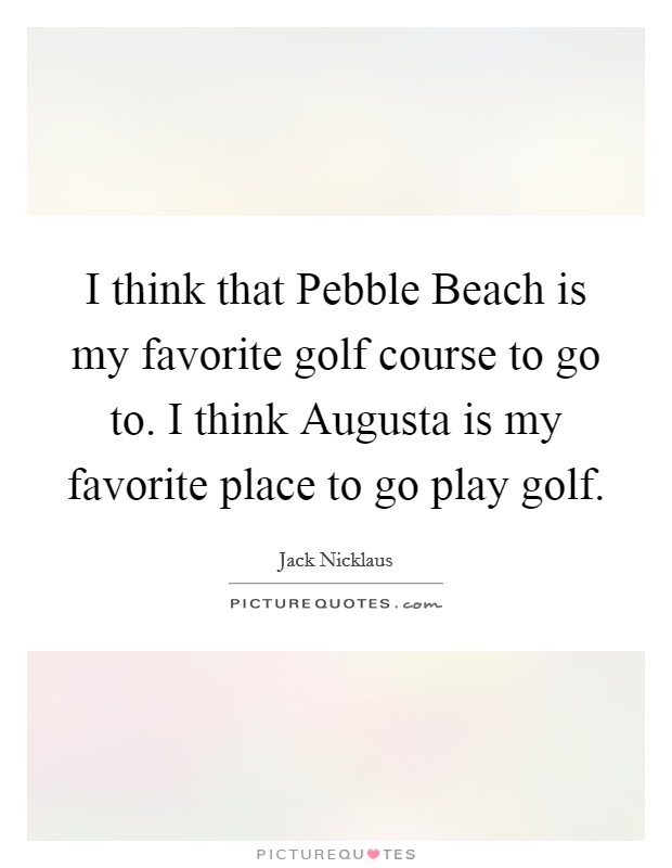 I think that Pebble Beach is my favorite golf course to go to. I think Augusta is my favorite place to go play golf Picture Quote #1